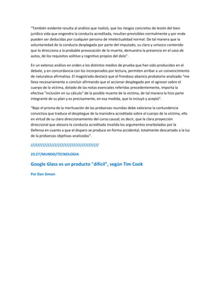 “También evidente resulta al análisis que realizó, que los riesgos concretos de lesión del bien
jurídico vida que engendra la conducta acreditada, resultan previsibles normalmente y por ende
pueden ser deducidas por cualquier persona de intelectualidad normal. De tal manera que la
voluntariedad de la conducta desplegada por parte del imputado, su claro y unívoco contenido
que lo direcciona a la probable provocación de la muerte, demuestra la presencia en el caso de
autos, de los requisitos volitivo y cognitivo propios del dolo”.
En un extenso análisis en orden a los distintos medios de prueba que han sido producidos en el
debate, y en concordancia con los incorporados por lectura, permiten arribar a un convencimiento
de naturaleza afirmativa. El magistrado destacó que el frondoso abanico probatorio analizado “me
lleva necesariamente a concluir afirmando que el accionar desplegado por el agresor sobre el
cuerpo de la víctima, dotado de las notas esenciales referidas precedentemente, importa la
efectiva "inclusión en su cálculo" de la posible muerte de la víctima, de tal manera la hizo parte
integrante de su plan y es precisamente, en esa medida, que la incluyó y aceptó”.
“Bajo el prisma de la merituación de las probanzas reunidas debe valorarse la contundencia
convictiva que traduce el despliegue de la maniobra acreditada sobre el cuerpo de la víctima, ello
en virtud de su claro direccionamiento del curso causal; es decir, que la clara proyección
direccional que atesora la conducta acreditada invalida los argumentos enarbolados por la
Defensa en cuanto a que el disparo se produce en forma accidental, totalmente descartado a la luz
de la probanzas objetivas analizadas”.
////////////////////////////////////////
23:27/MUNDO/TECNOLOGIA
Google Glass es un producto "difícil", según Tim Cook
Por Dan Simon
 