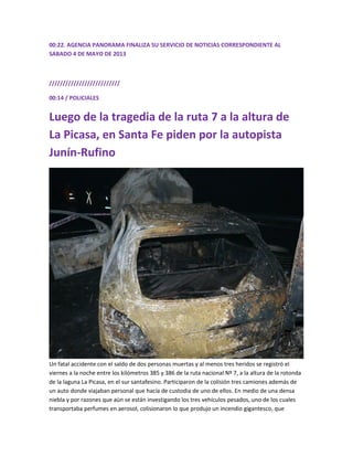 00:22. AGENCIA PANORAMA FINALIZA SU SERVICIO DE NOTICIAS CORRESPONDIENTE AL
SABADO 4 DE MAYO DE 2013
//////////////////////////
00:14 / POLICIALES
Luego de la tragedia de la ruta 7 a la altura de
La Picasa, en Santa Fe piden por la autopista
Junín-Rufino
Un fatal accidente con el saldo de dos personas muertas y al menos tres heridos se registró el
viernes a la noche entre los kilómetros 385 y 386 de la ruta nacional Nº 7, a la altura de la rotonda
de la laguna La Picasa, en el sur santafesino. Participaron de la colisión tres camiones además de
un auto donde viajaban personal que hacía de custodia de uno de ellos. En medio de una densa
niebla y por razones que aún se están investigando los tres vehículos pesados, uno de los cuales
transportaba perfumes en aerosol, colisionaron lo que produjo un incendio gigantesco, que
 