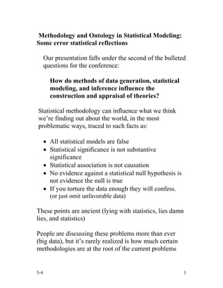 5-4 1
Methodology and Ontology in Statistical Modeling:
Some error statistical reflections
Our presentation falls under the second of the bulleted
questions for the conference:
How do methods of data generation, statistical
modeling, and inference influence the
construction and appraisal of theories?
Statistical methodology can influence what we think
we’re finding out about the world, in the most
problematic ways, traced to such facts as:
• All statistical models are false
• Statistical significance is not substantive
significance
• Statistical association is not causation
• No evidence against a statistical null hypothesis is
not evidence the null is true
• If you torture the data enough they will confess.
(or just omit unfavorable data)
These points are ancient (lying with statistics, lies damn
lies, and statistics)
People are discussing these problems more than ever
(big data), but it’s rarely realized is how much certain
methodologies are at the root of the current problems
 