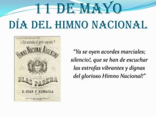 11 de mayo
Día del Himno Nacional

          “Ya se oyen acordes marciales;
         silencio!, que se han de escuchar
          las estrofas vibrantes y dignas
          del glorioso Himno Nacional!”
 