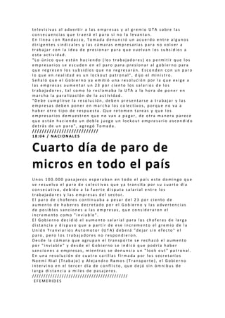 t e l e v i s i v a s a l a d v e r t i r a l a s e m p r e s a s y a l g r e m i o U T A s o b r e l a s
c o n s e c u e n c i a s q u e t r a e r á e l p a r o s i n o l o l e v a n t a n .
E n l í n e a c o n R a n d a z z o , T o m a d a d e n u n c i ó u n a c u e r d o e n t r e a l g u n o s
d i r i g e n t e s s i n d i c a l e s y l a s c á m a r a s e m p r e s a r i a s p a r a n o v o l v e r a
t r a b a j a r c o n l a i d e a d e p r e s i o n a r p a r a q u e v u e l v a n l o s s u b s i d i o s a
e s t a a c t i v i d a d .
" L o ú n i c o q u e e s t á n h a c i e n d o ( l o s t r a b a j a d o r e s ) e s p e r m i t i r q u e l o s
e m p r e s a r i o s s e e s c u d e n e n e l p a r o p a r a p r e s i o n a r a l g o b i e r n o p a r a
q u e r e g r e s e n l o s s u b s i d i o s q u e n o r e g r e s a r á n . E s c o n d e n c o n u n p a r o
l o q u e e n r e a l i d a d e s u n l o c k o u t p a t r o n a l " , d i j o e l m i n i s t r o .
S e ñ a l ó q u e e l G o b i e r n o y a e m i t i ó u n a r e s o l u c i ó n p o r l a q u e e x i g e a
l a s e m p r e s a s a u m e n t a r u n 2 3 p o r c i e n t o l o s s a l a r i o s d e l o s
t r a b a j a d o r e s , t a l c o m o l o r e c l a m a b a l a U T A a l a h o r a d e p o n e r e n
m a r c h a l a p a r a l i z a c i ó n d e l a a c t i v i d a d .
" D e b e c u m p l i r s e l a r e s o l u c i ó n , d e b e n p r e s e n t a r s e a t r a b a j a r y l a s
e m p r e s a s d e b e n p o n e r e n m a r c h a l o s c o l e c t i v o s , p o r q u e n o v a a
h a b e r o t r o t i p o d e r e s p u e s t a . Q u e r e t o m e n t a r e a s y q u e l o s
e m p r e s a r i o s d e m u e s t r e n q u e n o v a n a p a g a r , d e o t r a m a n e r a p a r e c e
q u e e s t á n h a c i e n d o u n d o b l e j u e g o u n l o c k o u t e m p r e s a r i o e s c o n d i d o
d e t r á s d e u n p a r o " , a g r e g ó T o m a d a .
/ / / / / / / / / / / / / / / / / / / / / / / / / / /
1 8 : 0 4 / N A C I O N A L E S
Cuarto día de paro de
micros en todo el país
U n o s 1 0 0 . 0 0 0 p a s a j e r o s e s p e r a b a n e n t o d o e l p a í s e s t e d o m i n g o q u e
s e r e s u e l v a e l p a r o d e c o l e c t i v o s q u e y a t r a n s i t a p o r s u c u a r t o d í a
c o n s e c u t i v o , d e b i d o a l a f u e r t e d i s p u t a s a l a r i a l e n t r e l o s
t r a b a j a d o r e s y l a s e m p r e s a s d e l s e c t o r .
E l p a r o d e c h o f e r e s c o n t i n u a b a a p e s a r d e l 2 3 p o r c i e n t o d e
a u m e n t o d e h a b e r e s d e c r e t a d o p o r e l G o b i e r n o y l a s a d v e r t e n c i a s
d e p o s i b l e s s a n c i o n e s a l a s e m p r e s a s , q u e c o n s i d e r a r o n e l
i n c r e m e n t o c o m o " i n v i a b l e " .
E l G o b i e r n o d e c i d i ó e l a u m e n t o s a l a r i a l p a r a l o s c h o f e r e s d e l a r g a
d i s t a n c i a y d i s p u s o q u e a p a r t i r d e e s e i n c r e m e n t o e l g r e m i o d e l a
U n i ó n T r a n v i a r i o s A u t o m o t o r ( U T A ) d e b e r á " d e j a r s i n e f e c t o " e l
p a r o , p e r o l o s t r a b a j a d o r e s n o r e s p o n d i e r o n .
D e s d e l a c á m a r a q u e a g r u p a n e l t r a n s p o r t e s e r e c h a z ó e l a u m e n t o
p o r " i n v i a b l e " y d e s d e e l G o b i e r n o s e i n d i c ó q u e p o d r í a h a b e r
s a n c i o n e s a e m p r e s a s , m i e n t r a s s e d e n u n c i a u n " l o o k o u t " p a t r o n a l .
E n u n a r e s o l u c i ó n d e c u a t r o c a r i l l a s f i r m a d a p o r l o s s e c r e t a r i o s
N o e m í R i a l ( T r a b a j o ) y A l e j a n d r o R a m o s ( T r a n s p o r t e ) , e l G o b i e r n o
i n t e r v i n o e n e l t e r c e r d í a d e c o n f l i c t o , q u e d e j ó s i n ó m n i b u s d e
l a r g a d i s t a n c i a a m i l e s d e p a s a j e r o s .
/ / / / / / / / / / / / / / / / / / / / / / / / / / / / / / / / / / / / / / / / / /
E F E M E R I D E S
 