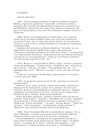 5 D E M A Y O
- D I A D E S A N P I O V
- 2 0 1 1 . F a l l e c e p r e m a t u r a m e n t e e l i n g e n i e r o A l b e r t o L a p o l l a .
M é d i c o , i n g e n i e r o a g r ó n o m o , h i s t o r i a d o r y m i l i t a n t e p o l í t i c o ,
d i r i g e n t e d e l a C e n t r a l d e M o v i m i e n t o s P o p u l a r e s y p r o m o t o r d e l
p a r t i d o M i l e s , d e s a r r o l l ó u n a l a r g a l u c h a c o n t r a l a s o j i z a c i ó n d e l
a g r o y e l m o n o c u l t i v o y f u e a u t o r d e n u m e r o s o s t r a b a j o s t é c n i c o s e
h i s t ó r i c o s .
- 1 9 8 2 . M u e r e e n G u a l e g u a y c h ú e l h i s t o r i a d o r J u l i o I r a z u s t a .
J u n t o c o n s u h e r m a n o R o d o l f o l i d e r ó u n a c o r r i e n t e i n t e l e c t u a l
n a c i o n a l i s t a q u e , p o r u n l a d o , d i o f u e r t e i m p u l s o a l r e v i s i o n i s m o
h i s t ó r i c o y , p o r e l o t r o , o t o r g ó f u n d a m e n t o c o n c e p t u a l a l g o l p e d e
E s t a d o d e 1 9 3 0 .
F u n d a d o r d e l p e r i ó d i c o L a N u e v a R e p ú b l i c a , f u e a u t o r d e u n a
i m p o r t a n t e o b r a h i s t o r i o g r á f i c a d e l a q u e c a b e m e n c i o n a r
" I n f l u e n c i a e c o n ó m i c a b r i t á n i c a e n e l R í o d e l a P l a t a " , " L a A r g e n t i n a
y e l i m p e r i a l i s m o b r i t á n i c o " , " V i d a p o l í t i c a d e J u a n M a n u e l d e R o s a s
a t r a v é s d e s u c o r r e s p o n d e n c i a " , " U r q u i z a y e l P r o n u n c i a m i e n t o " ,
" E l t r á n s i t o d e l s i g l o X I X a l X X " , e t c .
- 1 9 7 7 . M u e r e e l c i n e a s t a M a r i o S o f f i c i . A c t o r , e s c r i t o r y d i r e c t o r
" A l m a d e b a n d o n e ó n " , " V i e n t o n o r t e " , " K i l ó m e t r o 1 1 1 " , P r i s i o n e r o s
d e l a t i e r r a " , " H é r o e s s i n f a m a " , " T r e s h o m b r e s d e l r í o " , " L a
C a b a l g a t a d e l c i r c o " , " R o s a u r a a l a s d i e z " , e n t r e m á s d e c u a r e n t a
F i l m s .
C r i a d o e n l a p r o v i n c i a d e M e n d o z a , h a b í a n a c i d o e n F l o r e n c i a
e l 1 4 d e m a y o d e 1 9 0 0 .
- 1 9 7 6 . U n g r u p o d e t a r e a s d e l a s F F . A A . s e c u e s t r a a l e s c r i t o r
H a r o l d o C o n t i .
M a e s t r o r u r a l , a c t o r , d i r e c t o r t e a t r a l a f i c i o n a d o , s e m i n a r i s t a ,
e m p r e s a r i o d e t r a n s p o r t e s , p i l o t o c i v i l , p r o f e s o r d e l a t í n y d e
f i l o s o f í a , g u i o n i s t a c i n e m a t o g r á f i c o , e m p l e a d o b a n c a r i o , n a d a d o r ,
n a v e g a n t e y e x t r a o r d i n a r i o e s c r i t o r , f u e u n a d e l a s f i g u r a s m á s
r e l e v a n t e s d e l a l l a m a d a " g e n e r a c i ó n C o n t o r n o " .
A u t o r d e p i e z a s t e a t r a l e s , c u e n t o s y n o v e l a s e n t r e l a s q u e s e
c u e n t a n " E x a m i n a d o s " , " S u d e s t e " , " A l r e d e d o r d e l a j a u l a " - g a n a d o r a
d e l p r e m i o d e l a U n i v e r s i d a d d e V e r a c r u z y l l e v a d a a l c i n e c o n e l
n o m b r e d e " C r e c e r d e g o l p e " - , " E n v i d a " - P r e m i o B a r r a l - , " T o d o s l o s
v e r a n o s " , " C o n o t r a g e n t e " , " L a b a l a d a d e l á l a m o c a r o l i n a " y
" M a s c a r ó " , q u e r e c i b i ó e l P r e m i o C a s a d e l a s A m é r i c a s .
- 1 9 6 8 . C é s a r F e r n á n d e z M o r e n o e s p r e m i a d o e n C a r a c a s . P o r s u
o b r a " A m b a g e s " , e l p o e t a y e n s a y i s t a C é s a r F e r n á n d e z M o r e n o
r e c i b e e l p r e m i o L e ó n d e G r e i f f e n C a r a c a s , V e n e z u e l a .
H i j o d e B a l d o m e r o y e m e r g e n t e d e l a g e n e r a c i ó n d e l 4 0 , e s
a u t o r e n t r e m u c h o s o t r o s p o e m a r i o s d e " G a l l o c i e g o " , " E l a l e g r e
c i p r é s " , " L a p a l m a d e l a m a n o " , " V e i n t e a ñ o s d e s p u é s " , " L o s
a e r o p u e r t o s " , " A r g e n t i n o h a s t a l a m u e r t e " y " S e n t i m i e n t o s " .
 