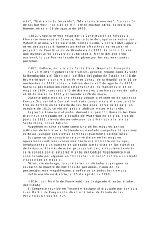 m á s " , " V i v i r é c o n t u r e c u e r d o " , " M e e n a m o r é u n a v e z " , " L a c a n c i ó n
d e l o s b a r r i o s " , " S e d i c e d e m í " , e n t r e m u c h o s o t r o s . F a l l e c i ó e n
B u e n o s A i r e s e l 2 8 d e a g o s t o d e 1 9 5 9 .
- 1 8 5 2 . U r q u i z a o f r e c e r e s u c i t a r l a C o n s t i t u c i ó n d e R i v a d a v i a .
F l a m a n t e v e n c e d o r e n C a s e r o s , J u s t o J o s é d e U r q u i z a s e r e ú n e c o n
V a l e n t í n A l s i n a , V é l e z S a r s f i e l d , T o m á s G u i d o , V i c e n t e F i d e l L ó p e z y
o t r o s d e s t a c a d o s d i r i g e n t e s p o r t e ñ o s o f r e c i é n d o l e s r e s c a t a r e l
p r o y e c t o d e C o n s t i t u c i ó n d e R i v a d a v i a d e 1 8 2 6 . L a c o n d i c i ó n e r a
q u e B u e n o s A i r e s a p o y a r a s u a u t o r i d a d a l f r e n t e d e l g o b i e r n o
n a c i o n a l , l o q u e f u e r e c h a z a d o d e p l a n o p o r l o s r e p r e s e n t a n t e s
p o r t e ñ o s .
- 1 8 2 1 . F a l l e c e , e n l a i s l a d e S a n t a E l e n a , N a p o l e ó n B o n a p a r t e .
F u e u n m i l i t a r y g o b e r n a n t e f r a n c é s , g e n e r a l r e p u b l i c a n o d u r a n t e
l a R e v o l u c i ó n y e l D i r e c t o r i o , a r t í f i c e d e l g o l p e d e E s t a d o d e l 1 8 d e
B r u m a r i o q u e l o c o n v i r t i ó e n P r i m e r C ó n s u l d e l a R e p ú b l i c a e l 1 1 d e
n o v i e m b r e d e 1 7 9 9 ; c ó n s u l v i t a l i c i o d e s d e e l 2 d e a g o s t o d e 1 8 0 2
h a s t a s u p r o c l a m a c i ó n c o m o E m p e r a d o r d e l o s f r a n c e s e s e l 1 8 d e
m a y o d e 1 8 0 4 , c o r o n a d o e l 2 d e d i c i e m b r e ; p r o c l a m a d o r e y d e I t a l i a
e l 1 8 d e m a r z o d e 1 8 0 5 y c o r o n a d o e l 2 6 d e m a y o .
D u r a n t e p o c o m á s d e u n a d é c a d a a d q u i r i ó e l c o n t r o l d e c a s i t o d a
E u r o p a O c c i d e n t a l y C e n t r a l m e d i a n t e c o n q u i s t a s y a l i a n z a s , y s ó l o
t r a s s u d e r r o t a e n l a B a t a l l a d e l a s N a c i o n e s , c e r c a d e L e i p z i g , e n
o c t u b r e d e 1 8 1 3 , s e v i o o b l i g a d o a a b d i c a r m e s e s m á s t a r d e .
R e g r e s ó a F r a n c i a y a l p o d e r d u r a n t e e l p e r i o d o l l a m a d o l o s C i e n
D í a s y f u e d e r r o t a d o e n l a B a t a l l a d e W a t e r l o o e n B é l g i c a , e l 1 8 d e
j u n i o d e 1 8 1 5 , s i e n d o d e s t e r r a d o p o r l o s b r i t á n i c o s a l a i s l a d e
S a n t a E l e n a , d o n d e f a l l e c e .
N a p o l e ó n e s c o n s i d e r a d o c o m o u n o d e l o s m a y o r e s g e n i o s
m i l i t a r e s d e l a H i s t o r i a , h a b i e n d o c o m a n d a d o c a m p a ñ a s b é l i c a s m u y
e x i t o s a s , a u n q u e c o n c i e r t a s d e r r o t a s i g u a l m e n t e e s t r e p i t o s a s .
S u s g u e r r a s d e c o n q u i s t a s e c o n v i r t i e r o n e n l a s m a y o r e s
o p e r a c i o n e s m i l i t a r e s c o n o c i d a s h a s t a e s e m o m e n t o e n E u r o p a ,
i n v o l u c r a n d o a u n n ú m e r o d e s o l d a d o s j a m á s v i s t o e n l o s e j é r c i t o s
d e l a é p o c a . A d e m á s d e e s t a s p r o e z a s b é l i c a s , a N a p o l e ó n t a m b i é n
s e l e c o n o c e p o r e l e s t a b l e c i m i e n t o d e l C ó d i g o N a p o l e ó n i c o y e s
c o n s i d e r a d o p o r a l g u n o s u n “ m o n a r c a i l u m i n a d o ” d e b i d o a s u a l e n t o
y c a p a c i d a d d e t r a b a j o .
O t r o s , s i n e m b a r g o , l o c o n s i d e r a n u n d i c t a d o r c u y a s g u e r r a s
c a u s a r o n l a m u e r t e d e m i l l o n e s d e p e r s o n a s , y u n o d e l o s
p e r s o n a j e s m á s m e g a l ó m a n o s y n e f a s t o s d e t o d o s l o s t i e m p o s .
H a b í a n a c i d o e n A j a c c i o , e l 1 5 d e a g o s t o d e 1 7 6 9 .
- 1 8 1 6 . J u a n M a r t í n d e P u e y r r e d ó n e s d e s i g n a d o d i r e c t o r t i t u l a r
d e l E s t a d o .
E l C o n g r e s o r e u n i d o e n T u c u m á n d e s i g n a a l d i p u t a d o p o r S a n L u i s
J u a n M a r t í n d e P u e y r r e d ó n d i r e c t o r t i t u l a r d e E s t a d o d e l a s
P r o v i n c i a s U n i d a s d e l S u r .
 