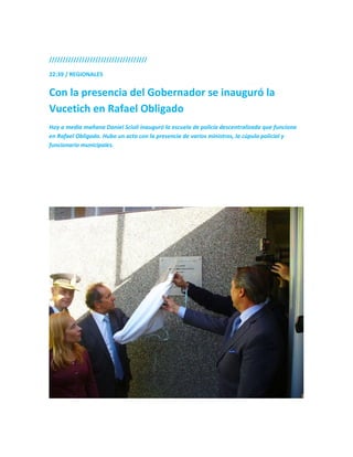 ////////////////////////////////////
22:39 / REGIONALES
Con la presencia del Gobernador se inauguró la
Vucetich en Rafael Obligado
Hoy a media mañana Daniel Scioli inauguró la escuela de policía descentralizada que funciona
en Rafael Obligado. Hubo un acto con la presencia de varios ministros, la cúpula policial y
funcionario municipales.
 