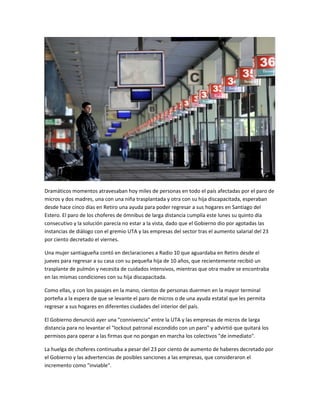 Dramáticos momentos atravesaban hoy miles de personas en todo el país afectadas por el paro de
micros y dos madres, una con una niña trasplantada y otra con su hija discapacitada, esperaban
desde hace cinco días en Retiro una ayuda para poder regresar a sus hogares en Santiago del
Estero. El paro de los choferes de ómnibus de larga distancia cumplía este lunes su quinto día
consecutivo y la solución parecía no estar a la vista, dado que el Gobierno dio por agotadas las
instancias de diálogo con el gremio UTA y las empresas del sector tras el aumento salarial del 23
por ciento decretado el viernes.
Una mujer santiagueña contó en declaraciones a Radio 10 que aguardaba en Retiro desde el
jueves para regresar a su casa con su pequeña hija de 10 años, que recientemente recibió un
trasplante de pulmón y necesita de cuidados intensivos, mientras que otra madre se encontraba
en las mismas condiciones con su hija discapacitada.
Como ellas, y con los pasajes en la mano, cientos de personas duermen en la mayor terminal
porteña a la espera de que se levante el paro de micros o de una ayuda estatal que les permita
regresar a sus hogares en diferentes ciudades del interior del país.
El Gobierno denunció ayer una "connivencia" entre la UTA y las empresas de micros de larga
distancia para no levantar el "lockout patronal escondido con un paro" y advirtió que quitará los
permisos para operar a las firmas que no pongan en marcha los colectivos "de inmediato".
La huelga de choferes continuaba a pesar del 23 por ciento de aumento de haberes decretado por
el Gobierno y las advertencias de posibles sanciones a las empresas, que consideraron el
incremento como "inviable".
 
