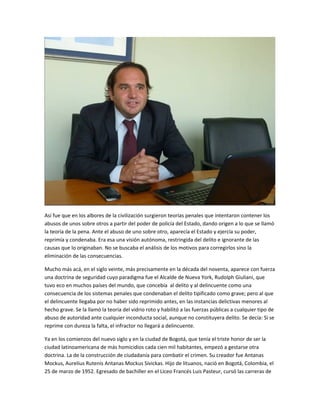 Así fue que en los albores de la civilización surgieron teorías penales que intentaron contener los
abusos de unos sobre otros a partir del poder de policía del Estado, dando origen a lo que se llamó
la teoría de la pena. Ante el abuso de uno sobre otro, aparecía el Estado y ejercía su poder,
reprimía y condenaba. Era esa una visión autónoma, restringida del delito e ignorante de las
causas que lo originaban. No se buscaba el análisis de los motivos para corregirlos sino la
eliminación de las consecuencias.
Mucho más acá, en el siglo veinte, más precisamente en la década del noventa, aparece con fuerza
una doctrina de seguridad cuyo paradigma fue el Alcalde de Nueva York, Rudolph Giuliani, que
tuvo eco en muchos países del mundo, que concebía al delito y al delincuente como una
consecuencia de los sistemas penales que condenaban el delito tipificado como grave; pero al que
el delincuente llegaba por no haber sido reprimido antes, en las instancias delictivas menores al
hecho grave. Se la llamó la teoría del vidrio roto y habilitó a las fuerzas públicas a cualquier tipo de
abuso de autoridad ante cualquier inconducta social, aunque no constituyera delito. Se decía: Si se
reprime con dureza la falta, el infractor no llegará a delincuente.
Ya en los comienzos del nuevo siglo y en la ciudad de Bogotá, que tenía el triste honor de ser la
ciudad latinoamericana de más homicidios cada cien mil habitantes, empezó a gestarse otra
doctrina. La de la construcción de ciudadanía para combatir el crimen. Su creador fue Antanas
Mockus, Aurelius Rutenis Antanas Mockus Sivickas. Hijo de lituanos, nació en Bogotá, Colombia, el
25 de marzo de 1952. Egresado de bachiller en el Liceo Francés Luis Pasteur, cursó las carreras de
 