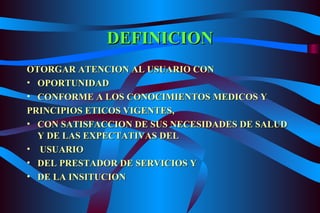 DEFINICION OTORGAR ATENCION AL USUARIO CON OPORTUNIDAD CONFORME A LOS CONOCIMIENTOS MEDICOS Y  PRINCIPIOS ETICOS VIGENTES, CON SATISFACCION DE SUS NECESIDADES DE SALUD Y DE LAS EXPECTATIVAS DEL USUARIO DEL PRESTADOR DE SERVICIOS Y DE LA INSITUCION 