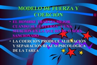 MODELO DE FUERZA Y COERCIÓN EL HOMBRE TRABAJA MEJOR CUANDO SE LE FUERZA  A UNA SITACIÓN EN LA QUE RINDE O SERÁ SANCIONADO LA COERCIÓN PRODUCE ALIENACIÓN Y SEPARACIÓN REAL O PSICOLOGÍCA DE LA TAREA 