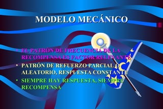 MODELO MECÁNICO EL PATRÓN DE FRECUENCIA DE LA RECOMPENSA ES FACTOR RELEVANTE PATRÓN DE REFUERZO PARCIAL O ALEATORIO, RESPUESTA CONSTANTE SIEMPRE HAY RESPUESTA, SIEMPRE RECOMPENSA 