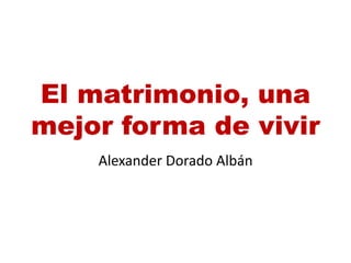El matrimonio, una
mejor forma de vivir
Alexander Dorado Albán
 