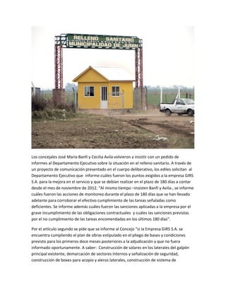 Los concejales José María Banfi y Cecilia Avila volvieron a insistir con un pedido de
informes al Departamento Ejecutivo sobre la situación en el relleno sanitario. A través de
un proyecto de comunicación presentado en el cuerpo deliberativo, los ediles solicitan al
Departamento Ejecutivo que informe cuáles fueron los puntos exigidos a la empresa GIRS
S.A. para la mejora en el servicio y que se debían realizar en el plazo de 180 días a contar
desde el mes de noviembre de 2012. “Al mismo tiempo –insisten Banfi y Avila-, se informe
cuáles fueron las acciones de monitoreo durante el plazo de 180 días que se han llevado
adelante para corroborar el efectivo cumplimiento de las tareas señaladas como
deficientes. Se informe además cuáles fueron las sanciones aplicadas a la empresa por el
grave incumplimiento de las obligaciones contractuales y cuáles las sanciones previstas
por el no cumplimiento de las tareas encomendadas en los últimos 180 días”.
Por el artículo segundo se pide que se informe al Concejo “si la Empresa GIRS S.A. se
encuentra cumpliendo el plan de obras estipulado en el pliego de bases y condiciones
previsto para los primeros doce meses posteriores a la adjudicación y que no fuera
informado oportunamente. A saber: Construcción de solares en los laterales del galpón
principal existente, demarcación de sectores internos y señalización de seguridad,
construcción de boxes para acopio y aleros laterales, construcción de sistema de
 