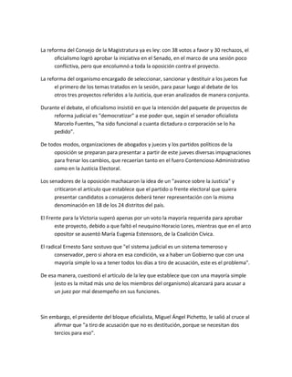 La reforma del Consejo de la Magistratura ya es ley: con 38 votos a favor y 30 rechazos, el
oficialismo logró aprobar la iniciativa en el Senado, en el marco de una sesión poco
conflictiva, pero que encolumnó a toda la oposición contra el proyecto.
La reforma del organismo encargado de seleccionar, sancionar y destituir a los jueces fue
el primero de los temas tratados en la sesión, para pasar luego al debate de los
otros tres proyectos referidos a la Justicia, que eran analizados de manera conjunta.
Durante el debate, el oficialismo insistió en que la intención del paquete de proyectos de
reforma judicial es "democratizar" a ese poder que, según el senador oficialista
Marcelo Fuentes, "ha sido funcional a cuanta dictadura o corporación se lo ha
pedido".
De todos modos, organizaciones de abogados y jueces y los partidos políticos de la
oposición se preparan para presentar a partir de este jueves diversas impugnaciones
para frenar los cambios, que recaerían tanto en el fuero Contencioso Administrativo
como en la Justicia Electoral.
Los senadores de la oposición machacaron la idea de un "avance sobre la Justicia" y
criticaron el artículo que establece que el partido o frente electoral que quiera
presentar candidatos a consejeros deberá tener representación con la misma
denominación en 18 de los 24 distritos del país.
El Frente para la Victoria superó apenas por un voto la mayoría requerida para aprobar
este proyecto, debido a que faltó el neuquino Horacio Lores, mientras que en el arco
opositor se ausentó María Eugenia Estenssoro, de la Coalición Cívica.
El radical Ernesto Sanz sostuvo que "el sistema judicial es un sistema temeroso y
conservador, pero si ahora en esa condición, va a haber un Gobierno que con una
mayoría simple lo va a tener todos los días a tiro de acusación, este es el problema".
De esa manera, cuestionó el artículo de la ley que establece que con una mayoría simple
(esto es la mitad más uno de los miembros del organismo) alcanzará para acusar a
un juez por mal desempeño en sus funciones.
Sin embargo, el presidente del bloque oficialista, Miguel Ángel Pichetto, le salió al cruce al
afirmar que "a tiro de acusación que no es destitución, porque se necesitan dos
tercios para eso".
 