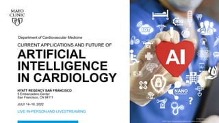 ©2022 Mayo Foundation for Medical Education and Research | WF988050-1
©2022 Mayo Foundation for Medical Education and Research | WF988050-1
Image Copyright Shutterstock
Department of Cardiovascular Medicine
CURRENT APPLICATIONS AND FUTURE OF
ARTIFICIAL
INTELLIGENCE
IN CARDIOLOGY
©2021 Mayo Foundation for Medical Education and Research | WF247956-1
Image Copyright Shutterstock
HYATT REGENCY SAN FRANCISCO
5 Embarcadero Center
San Francisco, CA 94111
JULY 14–16, 2022
LIVE IN-PERSON AND LIVESTREAMING
 