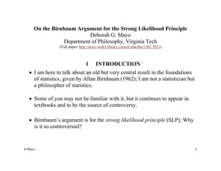 D Mayo 1
On the Birnbaum Argument for the Strong Likelihood Principle
Deborah G. Mayo
Department of Philosophy, Virginia Tech
(Full paper: http://arxiv-web3.library.cornell.edu/abs/1302.7021)
1 INTRODUCTION
 I am here to talk about an old but very central result in the foundations
of statistics, given by Allan Birnbaum (1962); I am not a statistician but
a philosopher of statistics.
 Some of you may not be familiar with it, but it continues to appear in
textbooks and to be the source of controversy.
 Birnbaum’s argument is for the strong likelihood principle (SLP); Why
is it so controversial?
 