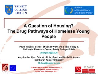EUROPEAN RESEARCH CONFERENCE
Housing First. What’s Second?
Berlin, 20th September 2013
A Question of Housing?
The Drug Pathways of Homeless Young
People
Paula Mayock, School of Social Work and Social Policy &
Children’s Research Centre, Trinity College Dublin
pmayock@tcd.ie
Mary-Louise Corr, School of Life, Sport and Social Sciences,
Edinburgh Napier University
M.Corr@napier.ac.uk
 