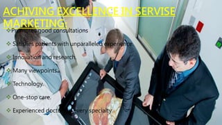 ACHIVING EXCELLENCE IN SERVISE
MARKETING:
Promotes good consultations
 Satisfies patients with unparalleled experience.
 Innovation and research.
 Many viewpoints.
 Technology.
 One-stop care.
 Experienced doctors in every specialty.
 