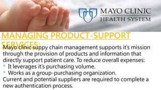 MANAGING PRODUCT-SUPPORT
SERVICES:Mayo clinic suppy chain management supports it’s mission
through the provision of products and information that
directly support patient care. To reduce overall expenses:
• It leverages it’s purchasing volume.
• Works as a group-purchasing organization.
Current and potential suppliers are required to complete a
new authentication process.
 