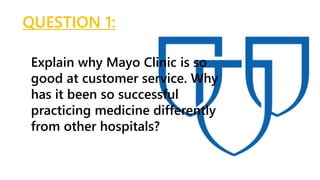 QUESTION 1:
Explain why Mayo Clinic is so
good at customer service. Why
has it been so successful
practicing medicine differently
from other hospitals?
 