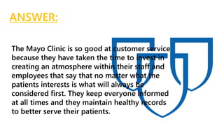 The Mayo Clinic is so good at customer service
because they have taken the time to invest in
creating an atmosphere within their staff and
employees that say that no matter what the
patients interests is what will always be
considered first. They keep everyone informed
at all times and they maintain healthy records
to better serve their patients.
ANSWER:
 