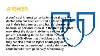 ANSWER:
A conflict of interest can arise in medical care if a
doctor, who has been entrusted by their patient to
act in their best interest, also has a professional,
financial or personal interest in the third party that
may affect the doctor’s ability to care for the
patient, according to the Australian medical
council,2009. Given that physicians are humans,
they are also prone to lapses of integrity and
therefore can be persuaded to make decisions that
could benefit them personally or financially.
 