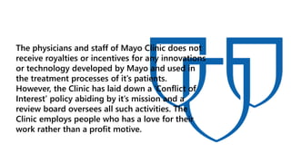 The physicians and staff of Mayo Clinic does not
receive royalties or incentives for any innovations
or technology developed by Mayo and used in
the treatment processes of it’s patients.
However, the Clinic has laid down a ‘Conflict of
Interest’ policy abiding by it’s mission and a
review board oversees all such activities. The
Clinic employs people who has a love for their
work rather than a profit motive.
 