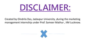 DISCLAIMER:
Created by Oindrila Das, Jadavpur University ,during the marketing
management internship under Prof. Sameer Mathur , IIM Lucknow.
 