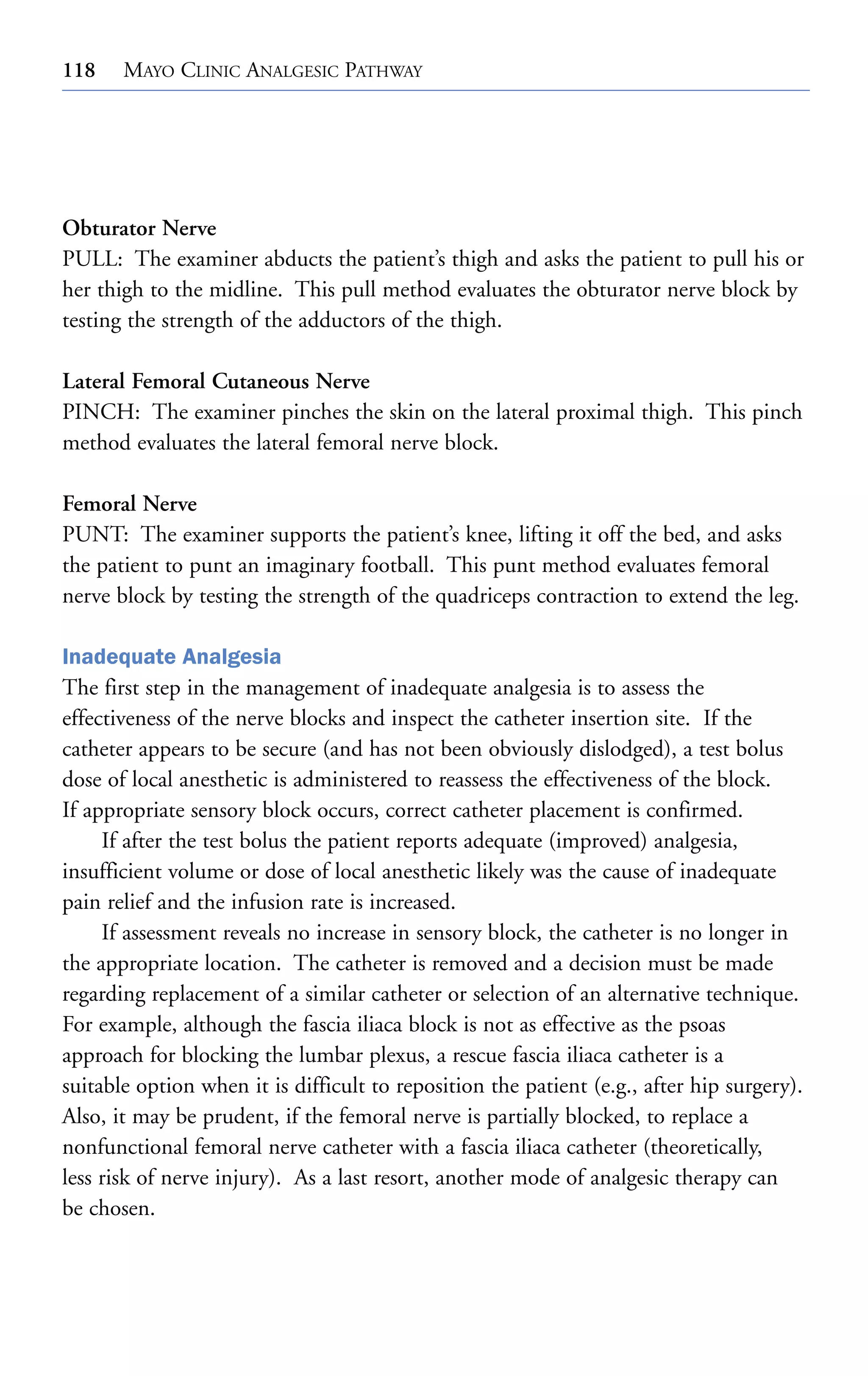 118

MAYO CLINIC ANALGESIC PATHWAY

Obturator Nerve
PULL: The examiner abducts the patient’s thigh and asks the patient to pull his or
her thigh to the midline. This pull method evaluates the obturator nerve block by
testing the strength of the adductors of the thigh.
Lateral Femoral Cutaneous Nerve
PINCH: The examiner pinches the skin on the lateral proximal thigh. This pinch
method evaluates the lateral femoral nerve block.
Femoral Nerve
PUNT: The examiner supports the patient’s knee, lifting it off the bed, and asks
the patient to punt an imaginary football. This punt method evaluates femoral
nerve block by testing the strength of the quadriceps contraction to extend the leg.
Inadequate Analgesia
The first step in the management of inadequate analgesia is to assess the
effectiveness of the nerve blocks and inspect the catheter insertion site. If the
catheter appears to be secure (and has not been obviously dislodged), a test bolus
dose of local anesthetic is administered to reassess the effectiveness of the block.
If appropriate sensory block occurs, correct catheter placement is confirmed.
If after the test bolus the patient reports adequate (improved) analgesia,
insufficient volume or dose of local anesthetic likely was the cause of inadequate
pain relief and the infusion rate is increased.
If assessment reveals no increase in sensory block, the catheter is no longer in
the appropriate location. The catheter is removed and a decision must be made
regarding replacement of a similar catheter or selection of an alternative technique.
For example, although the fascia iliaca block is not as effective as the psoas
approach for blocking the lumbar plexus, a rescue fascia iliaca catheter is a
suitable option when it is difficult to reposition the patient (e.g., after hip surgery).
Also, it may be prudent, if the femoral nerve is partially blocked, to replace a
nonfunctional femoral nerve catheter with a fascia iliaca catheter (theoretically,
less risk of nerve injury). As a last resort, another mode of analgesic therapy can
be chosen.

 