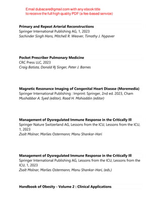 Primary and Repeat Arterial Reconstructions
Springer International Publishing AG, 1, 2023
Sachinder Singh Hans, Mitchell R. Weaver, Timothy J. Nypaver
Pocket Prescriber Pulmonary Medicine
CRC Press LLC, 2023
Craig Batista, Donald Rj Singer, Peter J. Barnes
Magnetic Resonance Imaging of Congenital Heart Disease (Moremedia)
Springer International Publishing : Imprint: Springer, 2nd ed. 2023, Cham
Mushabbar A. Syed (editor), Raad H. Mohiaddin (editor)
Management of Dysregulated Immune Response in the Critically Ill
Springer Nature Switzerland AG, Lessons from the ICU, Lessons from the ICU,
1, 2023
Zsolt Molnar; Marlies Ostermann; Manu Shankar-Hari
Management of Dysregulated Immune Response in the Critically Ill
Springer International Publishing AG, Lessons from the ICU, Lessons from the
ICU, 1, 2023
Zsolt Molnar, Marlies Ostermann, Manu Shankar-Hari, (eds.)
Handbook of Obesity - Volume 2 : Clinical Applications
 