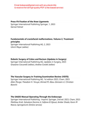 Press-Fit Fixation of the Knee Ligaments
Springer International Publishing Springer, 1, 2023
Gernot Felmet
Fundamentals of craniofacial malformations. Volume 2, Treatment
principles
Springer International Publishing AG, 2, 2023
Ulrich Meyer (editor)
Robotic Surgery of Colon and Rectum (Updates in Surgery)
Springer International Publishing AG, Updates in Surgery, 2023
Graziano Ceccarelli (editor), Andrea Coratti (editor)
The Vascular Surgery In-Training Examination Review (VSITE)
Springer International Publishing AG, 1st edition 2023, Cham, 2023
Allen Murga; Theodore H. Teruya; Ahmed M. Abou-Zamzam Jr; Christian
Bianchi
The SAGES Manual Operating Through the Endoscope
Springer International Publishing : Imprint: Springer, 2nd ed. 2023, Cham, 2023
Matthew Kroh; Salvatore Docimo Jr; Sofiane El Djouzi; Amber Shada; Kevin M
Reavis; SpringerLink (Online service)
 