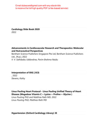 Cardiology Slide Book 2020
2022
Advancements in Cardiovascular Research and Therapeutics: Molecular
and Nutraceutical Perspectives
Bentham Science Publishers Singapore Pte Ltd, Bentham Science Publishers
Ltd., [N.p.], 2022
V. V. Sathibabu Uddandrao, Parim Brahma Naidu
Interpretation of EKG | ECG
, 2022
Stevens, Kathy
Linus Pauling Heart Protocol - Linus Pauling Unified Theory of Heart
Disease (Megadose Vitamin C + Lysine + Proline + Glycine )
Linus Pauling PhD and Matthias Rath MD, 2022
Linus Pauling PhD, Matthias Rath MD
Hypertension (Oxford Cardiology Library) 3E
 