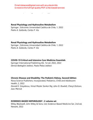Paolo Palatini, Enrico Agabiti-Rosei, Giuseppe Mancia
Renal Physiology and Hydrosaline Metabolism
Springer ; Ediciones Universidad Católica de Chile, 1, 2022
Pedro A. Gallardo, Carlos P. Vio
Renal Physiology and Hydrosaline Metabolism
Springer ; Ediciones Universidad Católica de Chile, 1, 2022
Pedro A. Gallardo, Carlos P. Vio
COVID-19 Critical and Intensive Care Medicine Essentials
Springer International Publishing AG, 1st ed. 2022, 2022
Denise Battaglini (editor), Paolo Pelosi (editor)
Chronic Disease and Disability: The Pediatric Kidney, Second Edition
Nova Science Publishers, Incorporated, Pediatrics, Child and Adolescent
Health, 2, 2022
Donald E. Greydanus, Vimal Master Sankar Raj, John D. Rowlett, Cheryl Dickson,
Joav Merrick
EVIDENCE-BASED NEPHROLOGY : 2 volume set
Wiley-Blackwell, John Wiley & Sons, Ltd, Evidence-Based Medicine Ser, 2nd ed,
Newark, 2022
 
