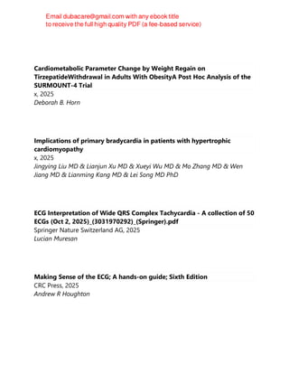 Cardiometabolic Parameter Change by Weight Regain on
TirzepatideWithdrawal in Adults With ObesityA Post Hoc Analysis of the
SURMOUNT-4 Trial
x, 2025
Deborah B. Horn
Implications of primary bradycardia in patients with hypertrophic
cardiomyopathy
x, 2025
Jingying Liu MD & Lianjun Xu MD & Xueyi Wu MD & Mo Zhang MD & Wen
Jiang MD & Lianming Kang MD & Lei Song MD PhD
ECG Interpretation of Wide QRS Complex Tachycardia - A collection of 50
ECGs (Oct 2, 2025)_(3031970292)_(Springer).pdf
Springer Nature Switzerland AG, 2025
Lucian Muresan
Making Sense of the ECG; A hands-on guide; Sixth Edition
CRC Press, 2025
Andrew R Houghton
 