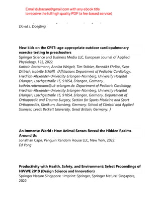 Johns Hopkins University Press, Baltimore, Maryland, 2022
David J. Daegling
New kids on the CPET: age-appropriate outdoor cardiopulmonary
exercise testing in preschoolers
Springer Science and Business Media LLC, European Journal of Applied
Physiology, 122, 2022
Kathrin Rottermann, Annika Weigelt, Tim Stäbler, Benedikt Ehrlich, Sven
Dittrich, Isabelle Schöffl（Affiliations Department of Pediatric Cardiology,
Friedrich-Alexander-University Erlangen-Nürnberg, University Hospital
Erlangen, Loschgestraße 15, 91054, Erlangen, Germany.
kathrin.rottermann@uk-erlangen.de. Department of Pediatric Cardiology,
Friedrich-Alexander-University Erlangen-Nürnberg, University Hospital
Erlangen, Loschgestraße 15, 91054, Erlangen, Germany. Department of
Orthopaedic and Trauma Surgery, Section for Sports Medicine and Sport
Orthopaedics, Klinikum, Bamberg, Germany. School of Clinical and Applied
Sciences, Leeds Beckett University, Great Britain, Germany.）
An Immense World : How Animal Senses Reveal the Hidden Realms
Around Us
Jonathan Cape, Penguin Random House LLC, New York, 2022
Ed Yong
Productivity with Health, Safety, and Environment: Select Proceedings of
HWWE 2019 (Design Science and Innovation)
Springer Nature Singapore : Imprint: Springer, Springer Nature, Singapore,
2022
 