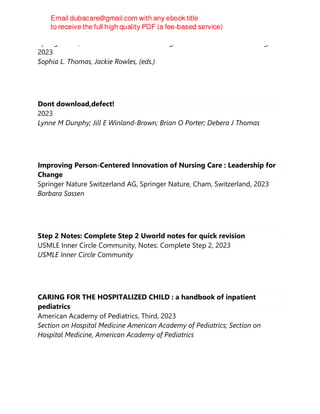 Springer-ICN, Advanced Practice in Nursing, Advanced Practice in Nursing,
2023
Sophia L. Thomas, Jackie Rowles, (eds.)
Dont download,defect!
2023
Lynne M Dunphy; Jill E Winland-Brown; Brian O Porter; Debera J Thomas
Improving Person-Centered Innovation of Nursing Care : Leadership for
Change
Springer Nature Switzerland AG, Springer Nature, Cham, Switzerland, 2023
Barbara Sassen
Step 2 Notes: Complete Step 2 Uworld notes for quick revision
USMLE Inner Circle Community, Notes: Complete Step 2, 2023
USMLE Inner Circle Community
CARING FOR THE HOSPITALIZED CHILD : a handbook of inpatient
pediatrics
American Academy of Pediatrics, Third, 2023
Section on Hospital Medicine American Academy of Pediatrics; Section on
Hospital Medicine, American Academy of Pediatrics
 