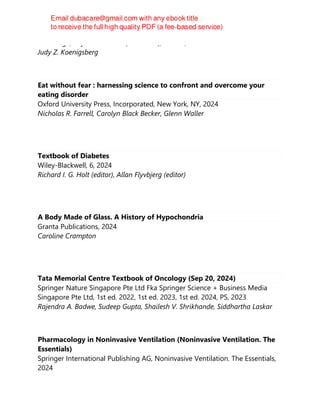 Routledge, Taylor & Francis (Unlimited), Oxford, 2024
Judy Z. Koenigsberg
Eat without fear : harnessing science to confront and overcome your
eating disorder
Oxford University Press, Incorporated, New York, NY, 2024
Nicholas R. Farrell, Carolyn Black Becker, Glenn Waller
Textbook of Diabetes
Wiley-Blackwell, 6, 2024
Richard I. G. Holt (editor), Allan Flyvbjerg (editor)
A Body Made of Glass. A History of Hypochondria
Granta Publications, 2024
Caroline Crampton
Tata Memorial Centre Textbook of Oncology (Sep 20, 2024)
Springer Nature Singapore Pte Ltd Fka Springer Science + Business Media
Singapore Pte Ltd, 1st ed. 2022, 1st ed. 2023, 1st ed. 2024, PS, 2023
Rajendra A. Badwe, Sudeep Gupta, Shailesh V. Shrikhande, Siddhartha Laskar
Pharmacology in Noninvasive Ventilation (Noninvasive Ventilation. The
Essentials)
Springer International Publishing AG, Noninvasive Ventilation. The Essentials,
2024
 