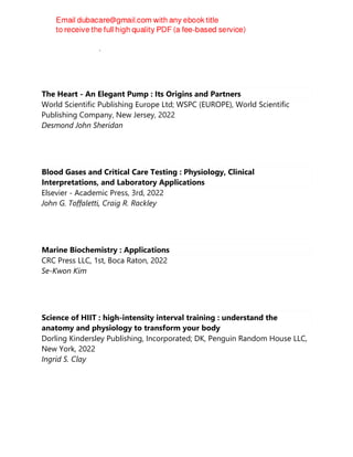 Domenico Ribatti, Francesco Pezzella
The Heart - An Elegant Pump : Its Origins and Partners
World Scientific Publishing Europe Ltd; WSPC (EUROPE), World Scientific
Publishing Company, New Jersey, 2022
Desmond John Sheridan
Blood Gases and Critical Care Testing : Physiology, Clinical
Interpretations, and Laboratory Applications
Elsevier - Academic Press, 3rd, 2022
John G. Toffaletti, Craig R. Rackley
Marine Biochemistry : Applications
CRC Press LLC, 1st, Boca Raton, 2022
Se-Kwon Kim
Science of HIIT : high-intensity interval training : understand the
anatomy and physiology to transform your body
Dorling Kindersley Publishing, Incorporated; DK, Penguin Random House LLC,
New York, 2022
Ingrid S. Clay
 
