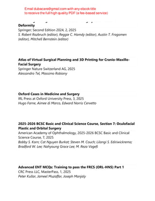 Limb Lengthening and Reconstruction Surgery Case Atlas: Pediatric
Deformity
Springer; Second Edition 2024, 2, 2025
S. Robert Rozbruch (editor), Reggie C. Hamdy (editor), Austin T. Fragomen
(editor), Mitchell Bernstein (editor)
Atlas of Virtual Surgical Planning and 3D Printing for Cranio-Maxillo-
Facial Surgery
Springer Nature Switzerland AG, 2025
Alessandro Tel, Massimo Robiony
Oxford Cases in Medicine and Surgery
IRL Press at Oxford University Press, 3, 2025
Hugo Farne, Aimee di Marco, Edward Norris Cervetto
2025-2026 BCSC Basic and Clinical Science Course, Section 7: Oculofacial
Plastic and Orbital Surgery
American Academy of Ophthalmology, 2025-2026 BCSC Basic and Clinical
Science Course, 7, 2025
Bobby S. Korn; Cat Nguyen Burkat; Steven M. Couch; Lilangi S. Ediriwickrema;
Bradford W. Lee; Nahyoung Grace Lee; M. Reza Vagefi
Advanced ENT MCQs: Training to pass the FRCS (ORL-HNS) Part 1
CRC Press LLC, MasterPass, 1, 2025
Peter Kullar, Jameel Muzaffar, Joseph Manjaly
 