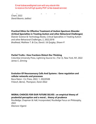 Springer International Publishing : Imprint: Palgrave Macmillan, 1st ed. 2022,
Cham, 2022
David Boonin, (editor)
Practical Ethics for Effective Treatment of Autism Spectrum Disorder
(Critical Specialties in Treating Autism and other Behavioral Challenges)
Elsevier Science & Technology Books, Critical Specialties in Treating Autism
and other Behavioral Challenges, 2, 2022;2018
Brodhead, Matthew T. & Cox, David J. & Quigley, Shawn P.
Partial Truths : How Fractions Distort Our Thinking
Columbia University Press, Lightning Source Inc. (Tier 3), New York, NY, 2022
James C. Zimring
Evolution Of Neurosensory Cells And Systems : Gene regulation and
cellular networks and processes
Boca Raton : Crc Press, 2022, 1, 20220508
Fritzsch, Bernd,, Thompson, Karen Elliot
MORAL CHOICES FOR OUR FUTURE SELVES : an empirical theory of
prudential perception and a moral... theory of prudence
Routledge, Chapman & Hall, Incorporated, Routledge Focus on Philosophy,
2022
Eleonora Viganò
 
