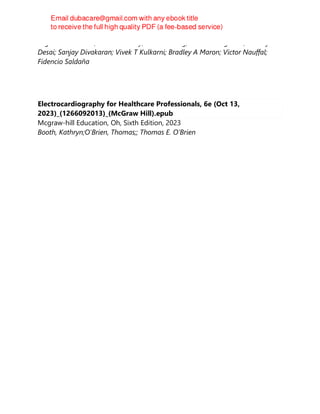 Eugene Braunwald; Leonard S Lilly; David D Berg; Brian A Bergmark; Akshay S
Desai; Sanjay Divakaran; Vivek T Kulkarni; Bradley A Maron; Victor Nauffal;
Fidencio Saldaña
Electrocardiography for Healthcare Professionals, 6e (Oct 13,
2023)_(1266092013)_(McGraw Hill).epub
Mcgraw-hill Education, Oh, Sixth Edition, 2023
Booth, Kathryn;O'Brien, Thomas;; Thomas E. O’Brien
 