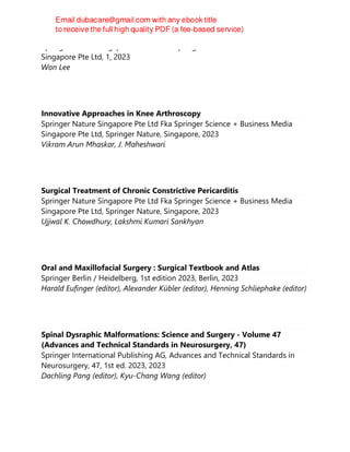 Springer Nature Singapore Pte Ltd Fka Springer Science + Business Media
Singapore Pte Ltd, 1, 2023
Won Lee
Innovative Approaches in Knee Arthroscopy
Springer Nature Singapore Pte Ltd Fka Springer Science + Business Media
Singapore Pte Ltd, Springer Nature, Singapore, 2023
Vikram Arun Mhaskar, J. Maheshwari
Surgical Treatment of Chronic Constrictive Pericarditis
Springer Nature Singapore Pte Ltd Fka Springer Science + Business Media
Singapore Pte Ltd, Springer Nature, Singapore, 2023
Ujjwal K. Chowdhury, Lakshmi Kumari Sankhyan
Oral and Maxillofacial Surgery : Surgical Textbook and Atlas
Springer Berlin / Heidelberg, 1st edition 2023, Berlin, 2023
Harald Eufinger (editor), Alexander Kübler (editor), Henning Schliephake (editor)
Spinal Dysraphic Malformations: Science and Surgery - Volume 47
(Advances and Technical Standards in Neurosurgery, 47)
Springer International Publishing AG, Advances and Technical Standards in
Neurosurgery, 47, 1st ed. 2023, 2023
Dachling Pang (editor), Kyu-Chang Wang (editor)
 