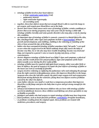 if you’ve had tetralogy of fallot repaired, you’ll need regular follow-up with a cardiologist who’s had special training in congenital heart defects. you may need to take medicine before or after your operation to help your heart muscle contract or to control heart rhythm abnormalities. your cardiologist will follow your progress with various tests. these include electrocardiograms, holter monitors, exercise stress tests, echocardiograms and cardiac mris. this will help determine if you need another procedure, such as a cardiac catheterization or more surgery. you should also consult a cardiologist with expertise in caring for adults with congenital heart disease if you’re undergoing any type of non-heart surgery or invasive procedure.