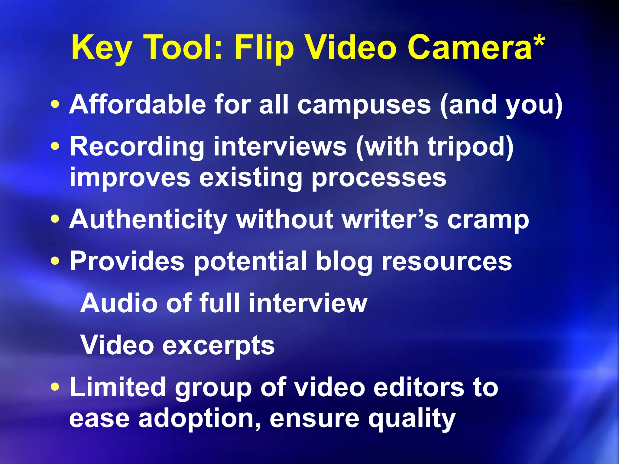 Key Tool: Flip Video Camera* Affordable for all campuses (and you) Recording interviews (with tripod) improves existing processes Authenticity without writer’s cramp Provides potential blog resources Audio of full interview Video excerpts Limited group of video editors to ease adoption, ensure quality 
