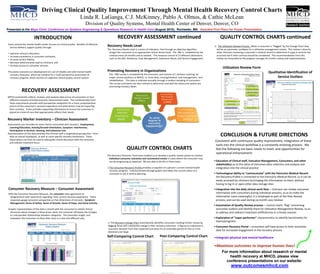 Driving Clinical Quality Improvement Through Mental Health Recovery Control Charts
                                                                       Linda R. LaGanga, C.J. McKinney, Pablo A. Olmos, & Cathie McLean
                                                                            Division of Quality Systems, Mental Health Center of Denver, Denver, CO
Presented at the Mayo Clinic Conference on Systems Engineering & Operations Research in Health Care (August 2010), Rochester, MN. Awarded First Place for Poster Presentation.

                           INTRODUCTION                                                               RECOVERY ASSESSMENT continued                                                                 QUALITY CONTROL CHARTS continued
 Every community mental health center focuses on clinical quality. Benefits of effective 
   service delivery support quality through:
                                                                                            Recovery Needs Level                                                                               3.  The Utilization Review Process: When a consumer is “flagged” by the Change Chart they 
                                                                                            The  Recovery Needs Level is a series of indicators  that through an objective algorithm             will be an automatic candidate for a utilization management review. This review is done by 
•   optimize resource allocation,                                                             assigns the consumer to an appropriate clinical service level.  The  RNL is  completed by the      other clinicians reviewing a consumer’s medical record to determine if a gap in services has 
•   increase consistency in consumer outcomes,                                               clinician every six months and as needed.   The measure consist of 15 different dimensions          occurred and if other services should be considered. The recommendations from this 
•   increase service fidelity,                                                               such as the GAF, Residence, Case Management, Substance Abuse, and Service Engagement.               review are forwarded to the program manager for further review and implementation.
•   decrease administrative load on clinicians, and 
•   increase access to consumer services.
                                                                                                                                                                                                      Utilization Review Form
This poster presents our development of a set of reliable and valid mental health           Promoting Recovery in Organizations                                                                                                                    Qualitative Identification of 
  recovery measures, which we combine for a multi‐perspective assessment of                  The   PRO survey is completed by the consumer, and consists of 7 sections covering  all 
 recovery progress, which anchors an objective clinical quality control system.              major  service positions at MHCD, i.e. front desk, nursing/medical, case management,  and                                                                   Service Outliers
                                                                                             rehabilitation.   This data is collected annually through a random sampling of consumers.  
                                                                                             The survey summaries are then utilized to determine how well the teams and system are 
                                                                                             promoting recovery ideals.
               RECOVERY ASSESSMENT
MHCD consistently collects, reviews, and analyzes data across all consumers on four 
 different recovery‐oriented outcome measurement tools.  The combined data from 
 these assessments provide multi‐perspective viewpoints for a more comprehensive 
 picture of the consumer’s recovery experience and what factors may be impacting 
 their recovery.  It also provides supporting information to ensure the consumer is 
 placed at a level of care that appropriately reflects their needs.

Recovery Marker Inventory – Clinician Assessment
Assessments are recorded on seven factors associated with recovery:  Employment, 
 Learning/Education, Activity/Growth Orientation, Symptom  Interference, 
 Participation in Services, Housing, and Substance Use.
Documentation of this data provides the clinician with a longitudinal perspective – from 
 both an overall standpoint, as well as more specific recovery dimensions.  These                                                                                                                   CONCLUSION & FUTURE DIRECTIONS
 observations can then be used to help guide clinical discussion with the consumer, 
 and indicate treatment focus.
                                                                                                                                                                                                Consistent with continuous quality improvement, integration of these 
                                                                                                                                                                                                tools into the clinical workflow is a constantly evolving process.  We 
                                                                                                               QUALITY CONTROL CHARTS                                                           feel the following are basic needs to meet, and opportunities for 
                                                                                                                                                                                                operational enhancement:
                                                                                            The Recovery Outcome Tools have enabled us to develop a quality review system to monitor 
                                                                                              individual consumer outcomes and recommend review in cases where the consumer may 
                                                                                              not be progressing as expected. We are able to do this in three ways:                            • Education of Clinical staff, Executive Management, Consumers, and other 
                                                                                                                                                                                                 stakeholders as to the value of outcomes data collection and analysis and 
                                                                                            1.The Consumer Recovery Profile provides a snapshot of a person’s current mental health              integration into the clinical practice
                                                                                              recovery progress. It demonstrates through graphs and tables the current status of a 
                                                                                              consumer to aid in service planning.                                                             • Technological ability to “communicate” with the Electronic Medical Record ‐
                                                                                                                                                                                                 the Recovery Profile is connected to the Electronic Medical Record, so it can be 
                                                                                                                                                                                                 easily accessed by clinicians by bringing the information to them, without 
                                                                                                                                                                                                 having to log in or open other data storage sites
 Consumer Recovery Measure – Consumer Assessment                                                                                                                                               • Integration into the daily clinical work flow – clinicians can review outcomes 
 With the Consumer Recovery Measure, the consumer rates agreement or                                                                                                                             information with consumers during individual sessions, so as to make the 
  disagreement with statements regarding  their current recovery experience.  These                                                                                                              information more meaningful; it is employed as part of the Peer Review 
  responses gauge consumer perspective on five dimensions of recovery:  Symptom                                                                                                                  process; and can be used during six month case reviews
  Management, Sense of Safety, Sense of Growth, Sense of Hope, and Social Activity.
                                                                                                                                                                                               • Automation of Quality Review process – control charts “flag” concerning 
 Graphic representation of this data is shared with the consumer to initiate clinical                                                                                                            outcomes outliers and identify them for Utilization Management Review, so as 
  discussion about changes in these areas, what  the consumer attributes the changes                                                                                                             to address and redirect treatment inefficiencies in a timely manner
  to, and possible relationships between categories.  This promotes insight, and 
  empowers the consumer to share their story in a new and different way.                                                                                                                       • Exploration of “super performer” characteristics to identify benchmarks for 
                                                                                            2. The Recovery Change Chart automatically identifies consumers needing further review by 
                                                                                                                                                                                                 teams/programs
                                                                                            flagging those with substantial change in their recovery outcomes. A flag occurs whenever a        • Consumer Recovery Portal – consumers will have access to their outcomes 
                                                                                            consumer deviates from their expected outcomes for an extended period of time or if the 
                                                                                                                                                                                                 data for increased engagement in the recovery process
                                                                                            deviations are large. 
                                                                                            Self‐Comparing Control Chart                        Peer‐Comparing Control Chart                   •Integrate physical and mental healthcare

                                                                                                                                                                                               •Maximize outcomes to improve human lives!
                                                                                                                                                                                                      For more information about research or mental
                                                                                                                                                                                                          health recovery at MHCD, please view
                                                                                                                                                                                                        conference presentations on our website:
                                                                                                                                                                                                              www.outcomesmhcd.com
 