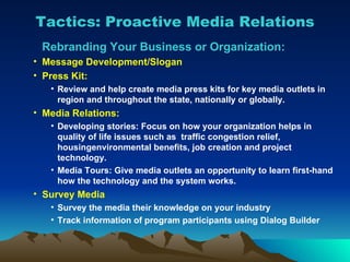 Tactics: Proactive Media Relations Rebranding Your Business or Organization: Message Development/Slogan Press Kit:  Review and help create media press kits for key media outlets in region and throughout the state, nationally or globally.  Media Relations: Developing stories: Focus on how your organization helps in quality of life issues such as  traffic congestion relief, housingenvironmental benefits, job creation and project  technology. Media Tours: Give media outlets an opportunity to learn first-hand how the technology and the system works.  Survey Media Survey the media their knowledge on your industry Track information of program participants using Dialog Builder 