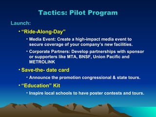 Launch: “ Ride-Along-Day” Media Event: Create a high-impact media event to secure coverage of your company’s new facilities. Corporate Partners: Develop partnerships with sponsor or supporters like MTA, BNSF, Union Pacific and METROLINK Save-the- date card Announce the promotion congressional & state tours. “ Education” Kit Inspire local schools to have poster contests and tours. Tactics: Pilot Program 