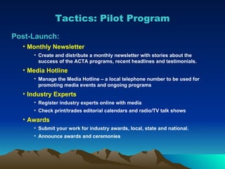 Post-Launch: Monthly Newsletter Create and distribute a monthly newsletter with stories about the success of the ACTA programs, recent headlines and testimonials. Media Hotline Manage the Media Hotline – a local telephone number to be used for promoting media events and ongoing programs Industry Experts Register industry experts online with media Check print/trades editorial calendars and radio/TV talk shows Awards Submit your work for industry awards, local, state and national. Announce awards and ceremonies Tactics: Pilot Program 