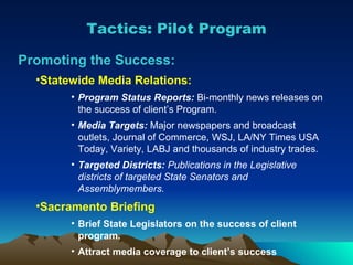 Promoting the Success: Statewide Media Relations: Program Status Reports:   Bi-monthly news releases on the success of client’s Program. Media Targets:  Major newspapers and broadcast outlets, Journal of Commerce, WSJ, LA/NY Times USA Today, Variety, LABJ and thousands of industry trades . Targeted Districts:  Publications in the Legislative districts of targeted State Senators and Assemblymembers. Sacramento Briefing Brief State Legislators on the success of client program. Attract media coverage to client’s success Tactics: Pilot Program 
