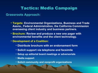 Tactics: Media Campaign Grassroots Approach: Targets:  Environmental Organizations, Business and Trade Assns., Federal Administration, the California Commission overseeing client industry and business partners. Brochure:  Review and produce a new one pager with environmental benefits and the client technology. Development of a Coalition:  Distribute brochure with an endorsement form Solicit support via telephone and facsimile Setup up editorial board meetings or adversorials Media support Solicit community and nonprofit organizations 
