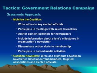 Tactics: Government Relations Campaign Grassroots Approach: Mobilize the Coalition: Write letters to key elected officials Participate in meetings with select lawmakers Author opinion-editorials for newspapers Include information about client’s milestones in organization’s newsletter Disseminate action alerts to membership Participate in earned media activities Coalition Newsletter:  Write and distribute a Coalition Newsletter aimed at current members, targeted associations and elected officials. 