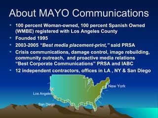 100 percent Woman-owned, 100 percent Spanish Owned (WMBE) registered with Los Angeles County  Founded 1995 2003-2005  “Best media placement-print,”  said PRSA Crisis communications, damage control, image rebuilding,  community outreach,  and proactive media relations “Best Corporate Communications” PRSA and IABC 12 independent contractors, offices in LA , NY & San Diego About MAYO Communications Los Angeles San Diego New York 